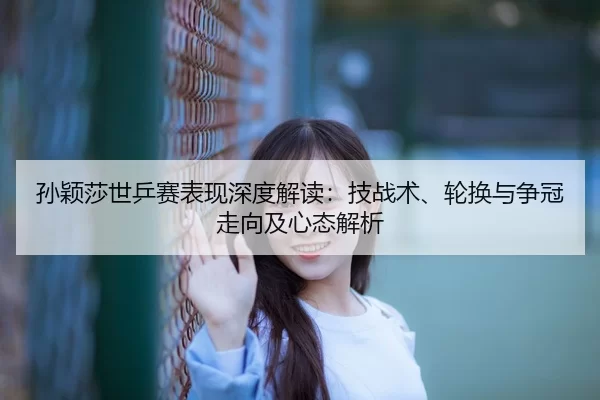 孙颖莎世乒赛表现深度解读：技战术、轮换与争冠走向及心态解析